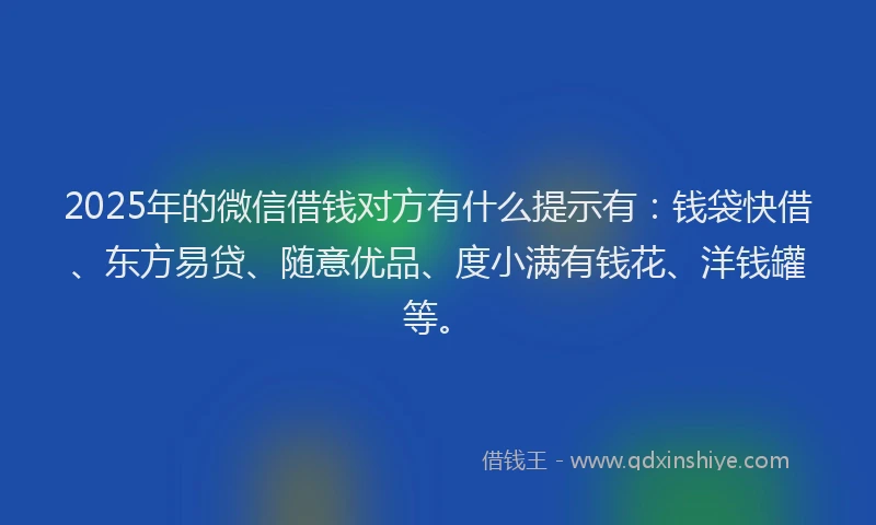 2025年的微信借钱对方有什么提示有：钱袋快借、东方易贷、随意优品、度小满有钱花、洋钱罐等。