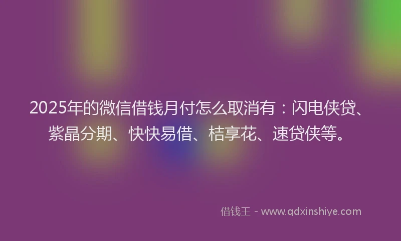2025年的微信借钱月付怎么取消有：闪电侠贷、紫晶分期、快快易借、桔享花、速贷侠等。