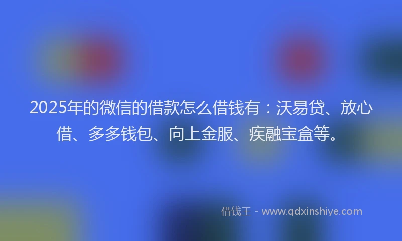 2025年的微信的借款怎么借钱有：沃易贷、放心借、多多钱包、向上金服、疾融宝盒等。