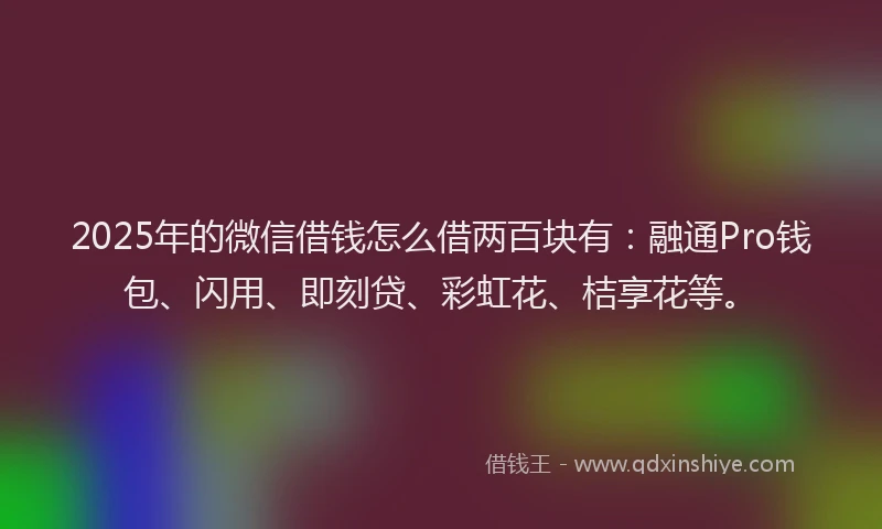 2025年的微信借钱怎么借两百块有：融通Pro钱包、闪用、即刻贷、彩虹花、桔享花等。