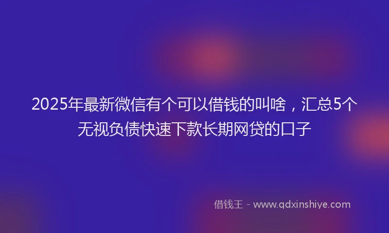 2025年最新微信有个可以借钱的叫啥，汇总5个无视负债快速下款长期网贷的口子
