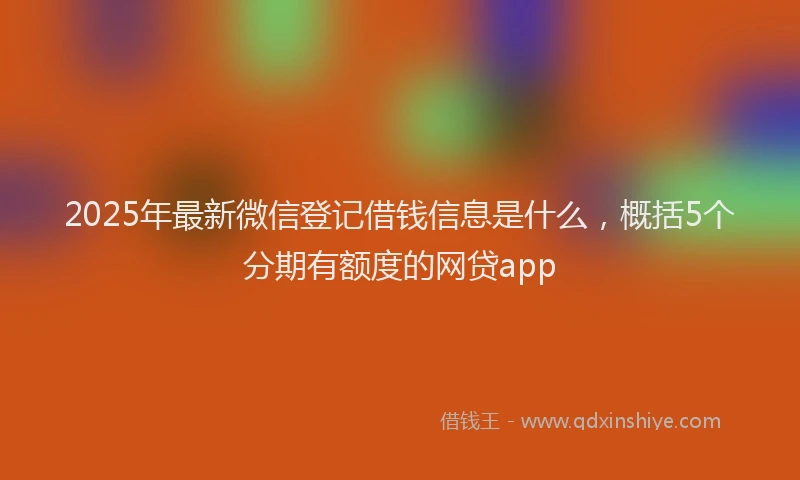 2025年最新微信登记借钱信息是什么，概括5个分期有额度的网贷app
