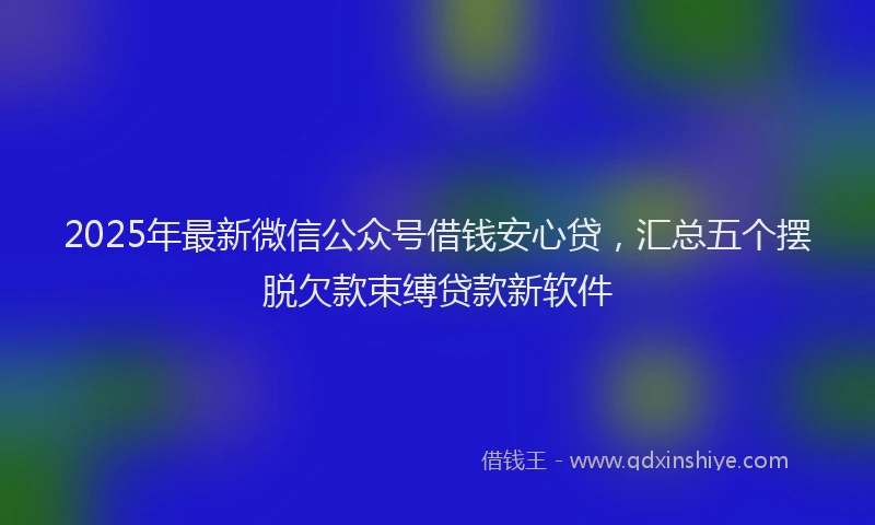 2025年最新微信公众号借钱安心贷，汇总五个摆脱欠款束缚贷款新软件