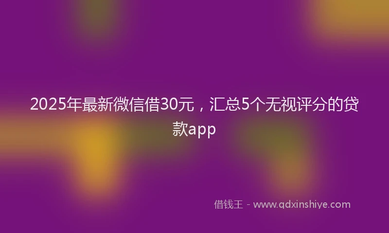 2025年最新微信借30元，汇总5个无视评分的贷款app