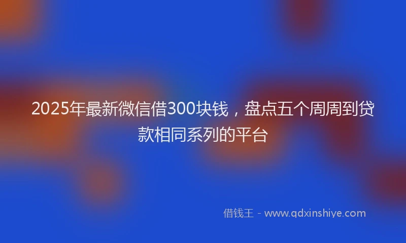 2025年最新微信借300块钱，盘点五个周周到贷款相同系列的平台