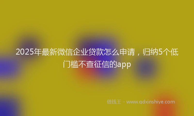 2025年最新微信企业贷款怎么申请，归纳5个低门槛不查征信的app
