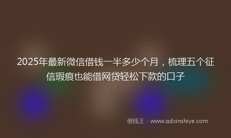 2025年最新微信借钱一半多少个月，梳理五个征信瑕疵也能借网贷轻松下款的口子
