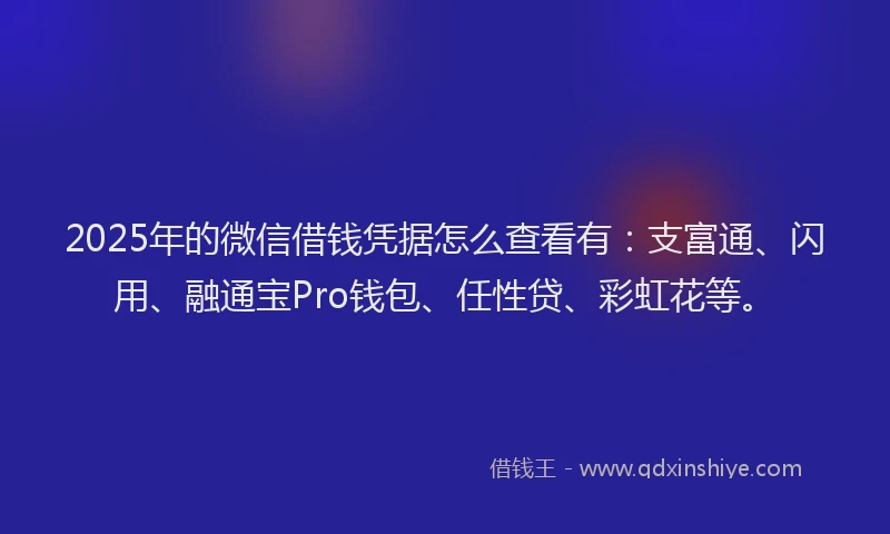 2025年的微信借钱凭据怎么查看有：支富通、闪用、融通宝Pro钱包、任性贷、彩虹花等。