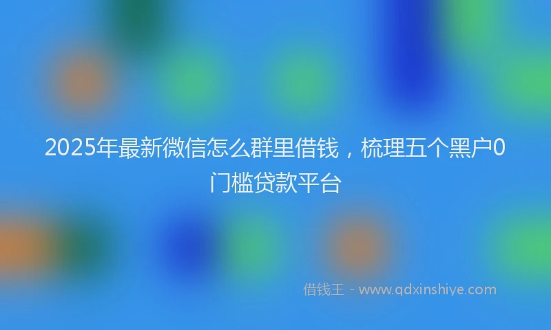 2025年最新微信怎么群里借钱，梳理五个黑户0门槛贷款平台