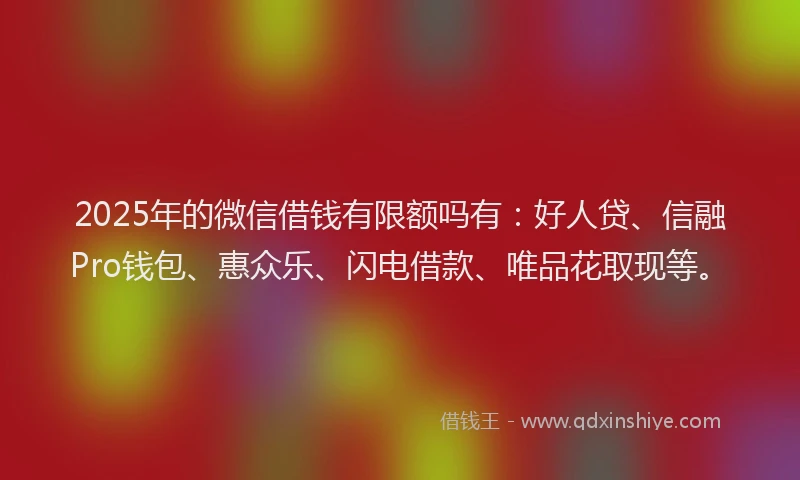 2025年的微信借钱有限额吗有：好人贷、信融Pro钱包、惠众乐、闪电借款、唯品花取现等。