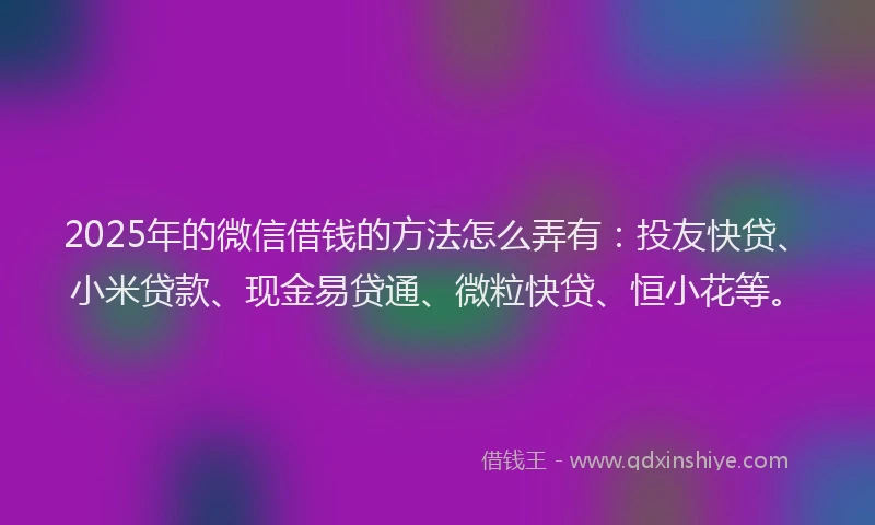 2025年的微信借钱的方法怎么弄有：投友快贷、小米贷款、现金易贷通、微粒快贷、恒小花等。