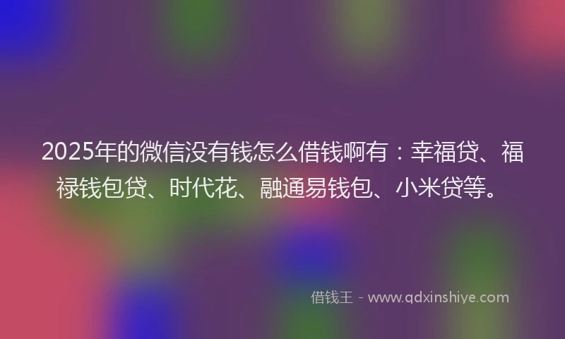 2025年的微信没有钱怎么借钱啊有：幸福贷、福禄钱包贷、时代花、融通易钱包、小米贷等。