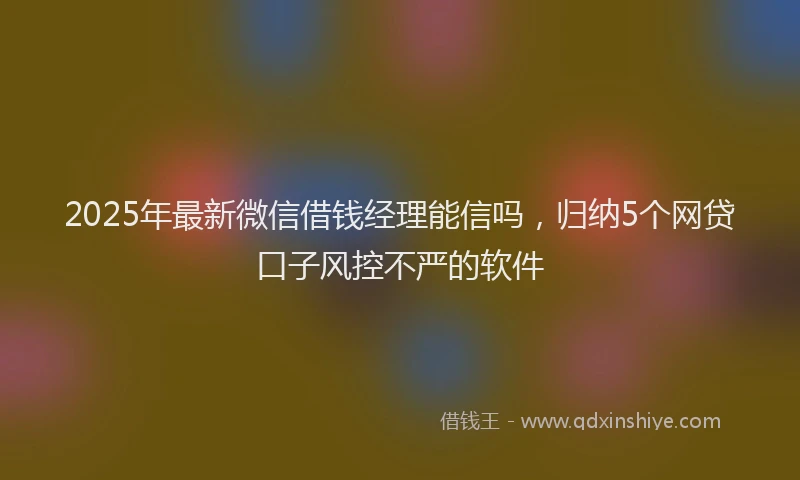 2025年最新微信借钱经理能信吗，归纳5个网贷口子风控不严的软件