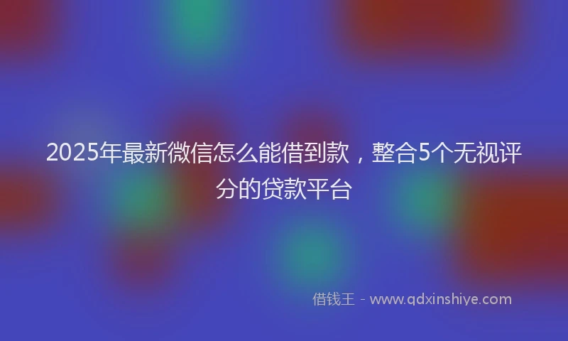 2025年最新微信怎么能借到款，整合5个无视评分的贷款平台
