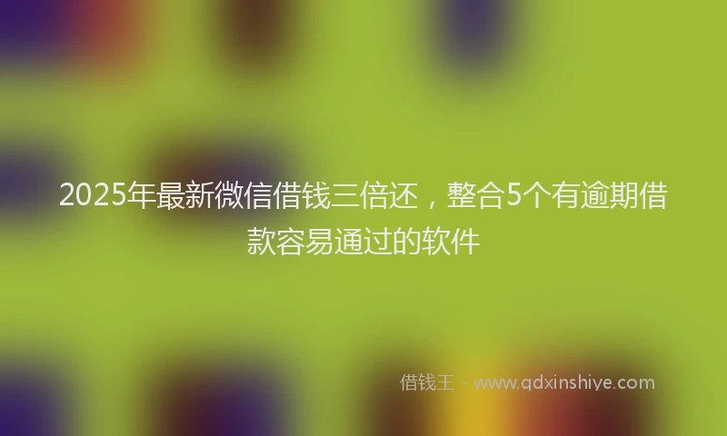 2025年最新微信借钱三倍还，整合5个有逾期借款容易通过的软件