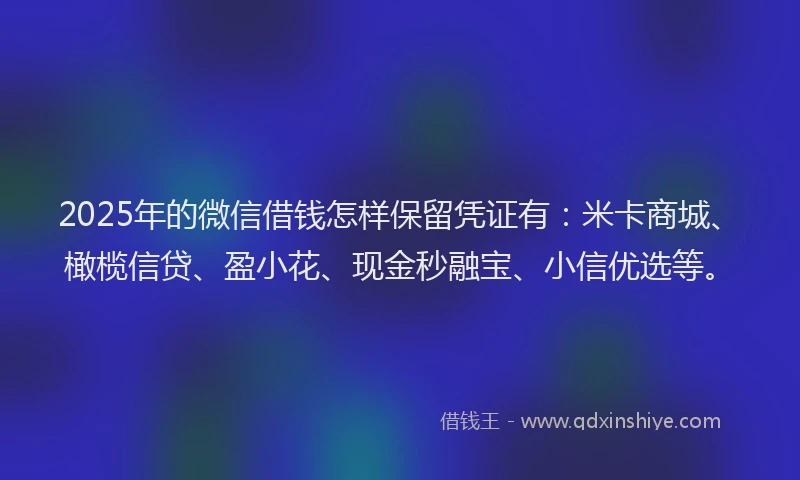 2025年的微信借钱怎样保留凭证有：米卡商城、橄榄信贷、盈小花、现金秒融宝、小信优选等。