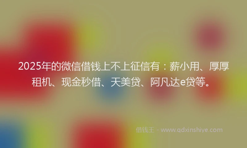 2025年的微信借钱上不上征信有：薪小用、厚厚租机、现金秒借、天美贷、阿凡达e贷等。