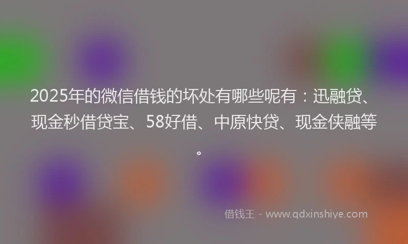 2025年的微信借钱的坏处有哪些呢有：迅融贷、现金秒借贷宝、58好借、中原快贷、现金侠融等。