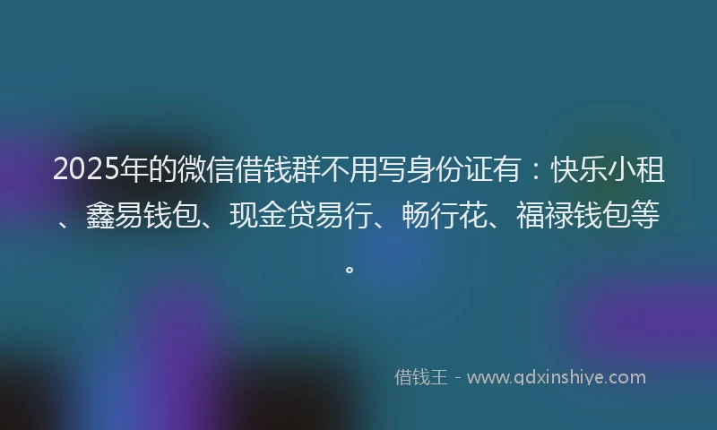 2025年的微信借钱群不用写身份证有：快乐小租、鑫易钱包、现金贷易行、畅行花、福禄钱包等。