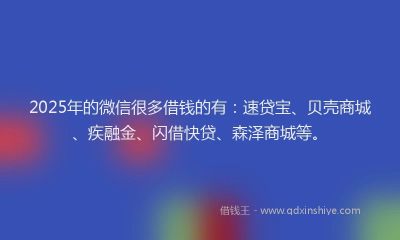 2025年的微信很多借钱的有：速贷宝、贝壳商城、疾融金、闪借快贷、森泽商城等。