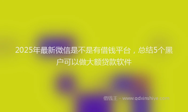 2025年最新微信是不是有借钱平台，总结5个黑户可以做大额贷款软件