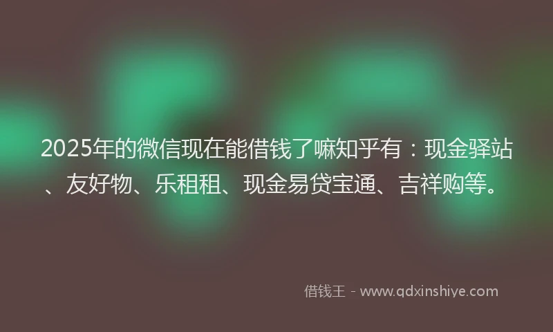 2025年的微信现在能借钱了嘛知乎有：现金驿站、友好物、乐租租、现金易贷宝通、吉祥购等。