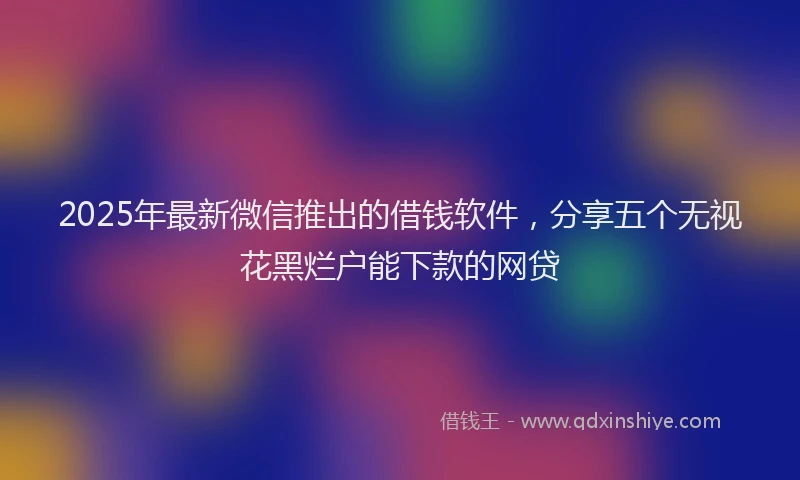 2025年最新微信推出的借钱软件，分享五个无视花黑烂户能下款的网贷