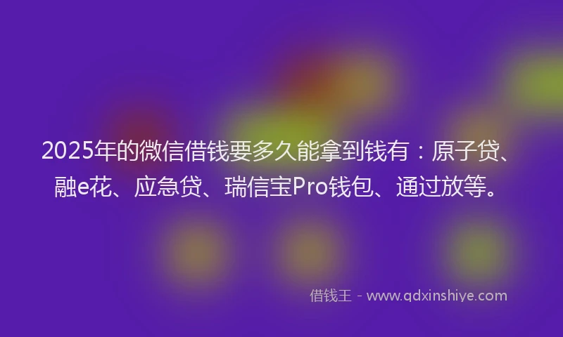 2025年的微信借钱要多久能拿到钱有：原子贷、融e花、应急贷、瑞信宝Pro钱包、通过放等。