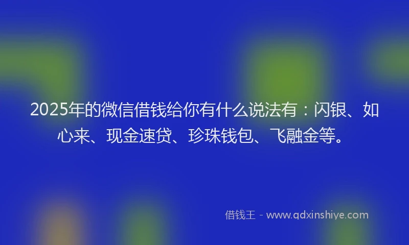 2025年的微信借钱给你有什么说法有：闪银、如心来、现金速贷、珍珠钱包、飞融金等。