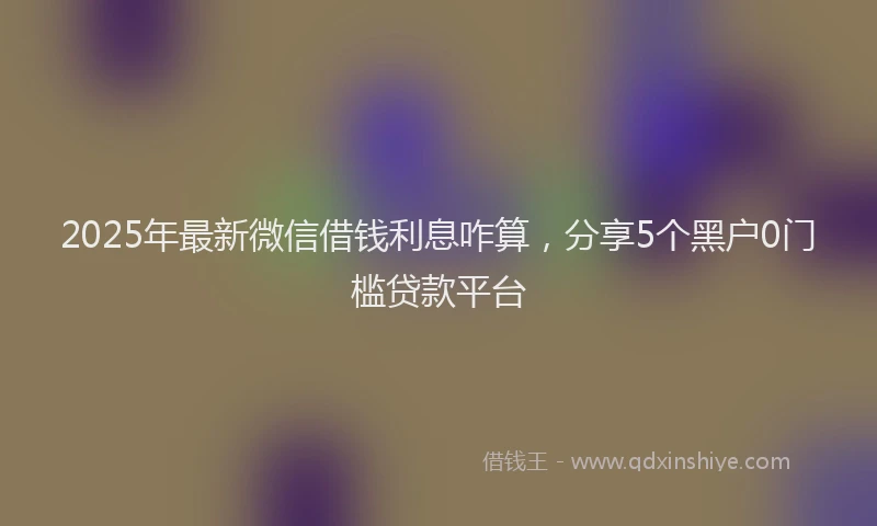 2025年最新微信借钱利息咋算，分享5个黑户0门槛贷款平台