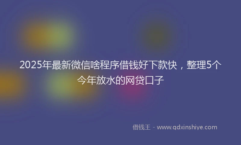 2025年最新微信啥程序借钱好下款快，整理5个今年放水的网贷口子