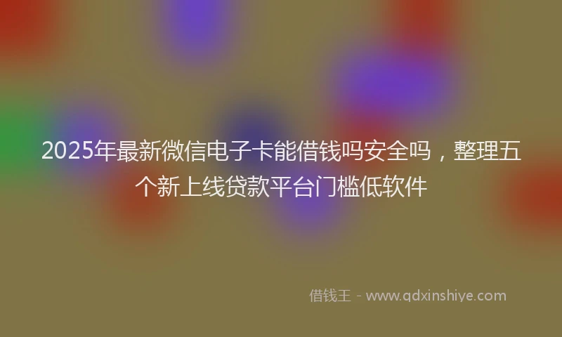 2025年最新微信电子卡能借钱吗安全吗，整理五个新上线贷款平台门槛低软件