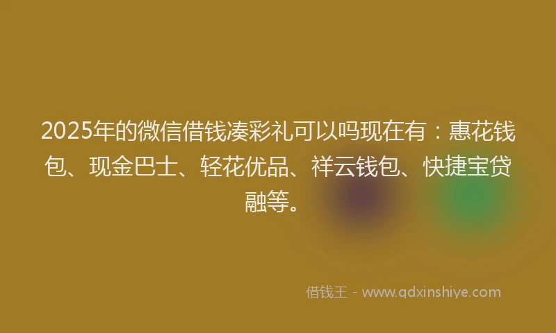 2025年的微信借钱凑彩礼可以吗现在有：惠花钱包、现金巴士、轻花优品、祥云钱包、快捷宝贷融等。