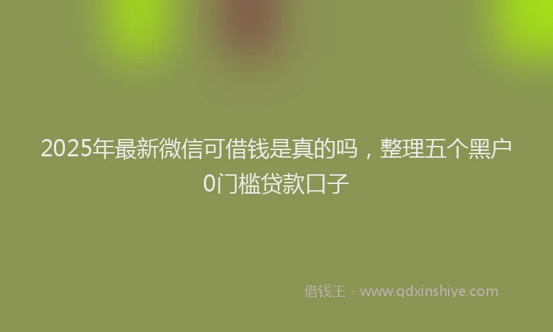 2025年最新微信可借钱是真的吗，整理五个黑户0门槛贷款口子