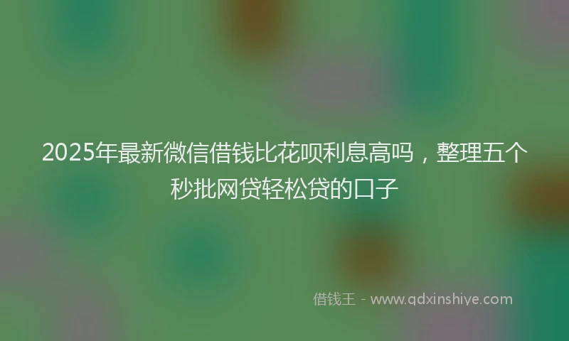 2025年最新微信借钱比花呗利息高吗，整理五个秒批网贷轻松贷的口子