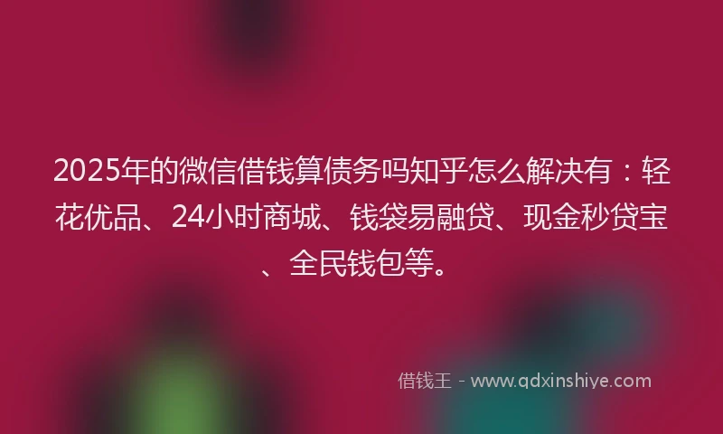 2025年的微信借钱算债务吗知乎怎么解决有：轻花优品、24小时商城、钱袋易融贷、现金秒贷宝、全民钱包等。