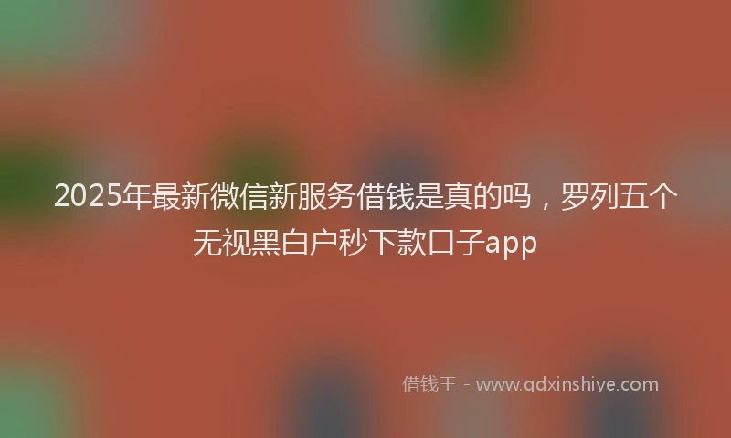 2025年最新微信新服务借钱是真的吗，罗列五个无视黑白户秒下款口子app