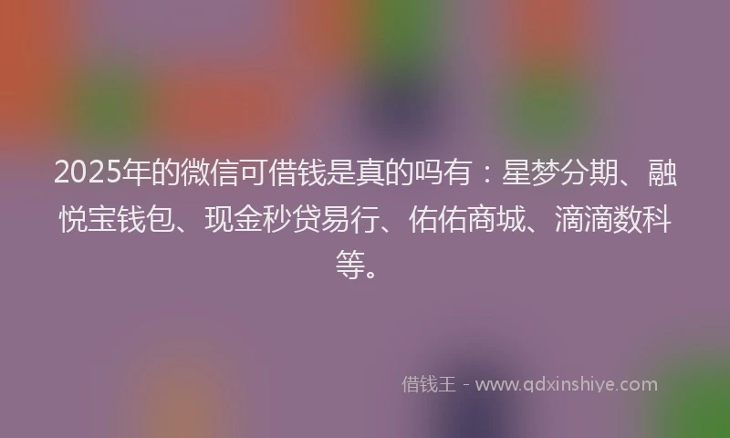 2025年的微信可借钱是真的吗有：星梦分期、融悦宝钱包、现金秒贷易行、佑佑商城、滴滴数科等。