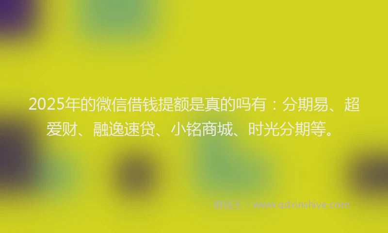 2025年的微信借钱提额是真的吗有：分期易、超爱财、融逸速贷、小铭商城、时光分期等。