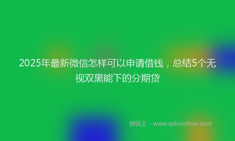 2025年最新微信怎样可以申请借钱，总结5个无视双黑能下的分期贷