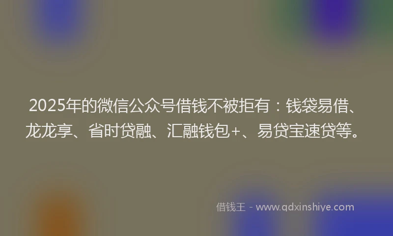 2025年的微信公众号借钱不被拒有：钱袋易借、龙龙享、省时贷融、汇融钱包+、易贷宝速贷等。