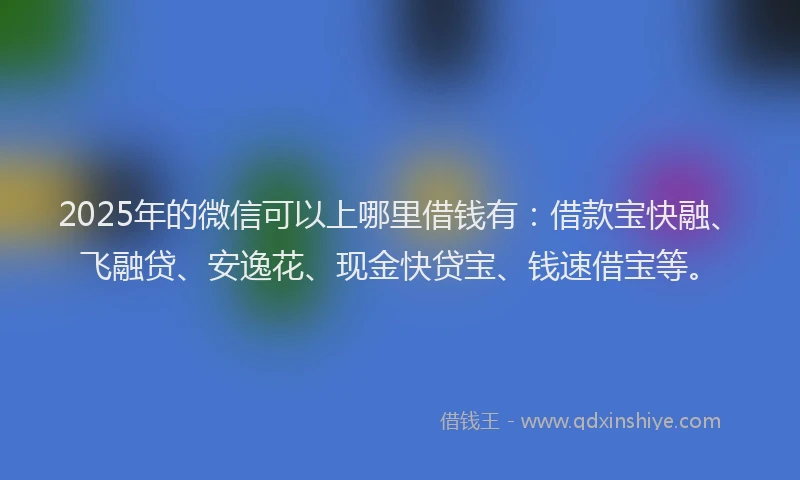 2025年的微信可以上哪里借钱有：借款宝快融、飞融贷、安逸花、现金快贷宝、钱速借宝等。