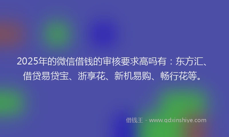 2025年的微信借钱的审核要求高吗有：东方汇、借贷易贷宝、浙享花、新机易购、畅行花等。