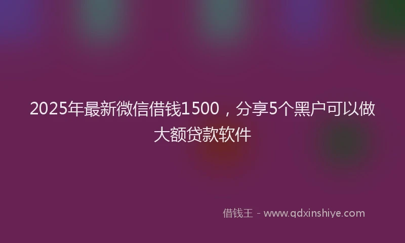 2025年最新微信借钱1500，分享5个黑户可以做大额贷款软件