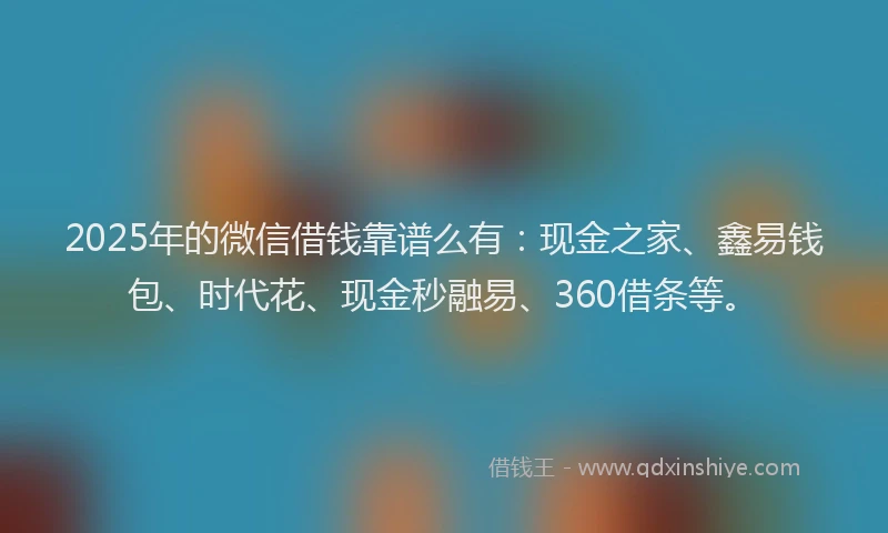 2025年的微信借钱靠谱么有：现金之家、鑫易钱包、时代花、现金秒融易、360借条等。
