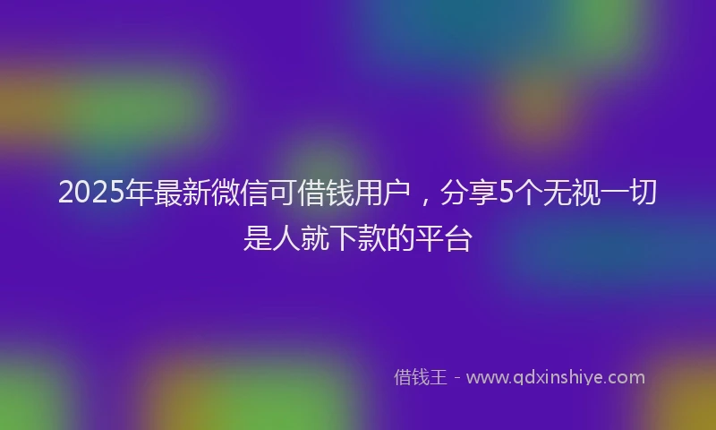 2025年最新微信可借钱用户，分享5个无视一切是人就下款的平台