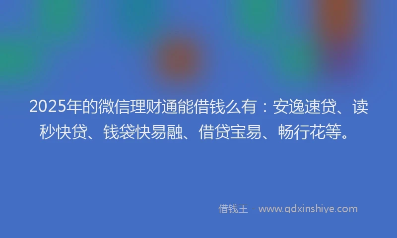 2025年的微信理财通能借钱么有：安逸速贷、读秒快贷、钱袋快易融、借贷宝易、畅行花等。