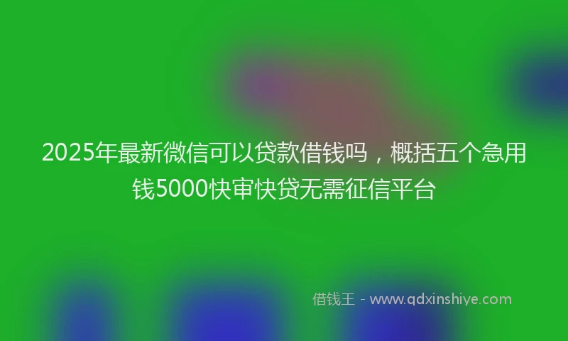 2025年最新微信可以贷款借钱吗，概括五个急用钱5000快审快贷无需征信平台