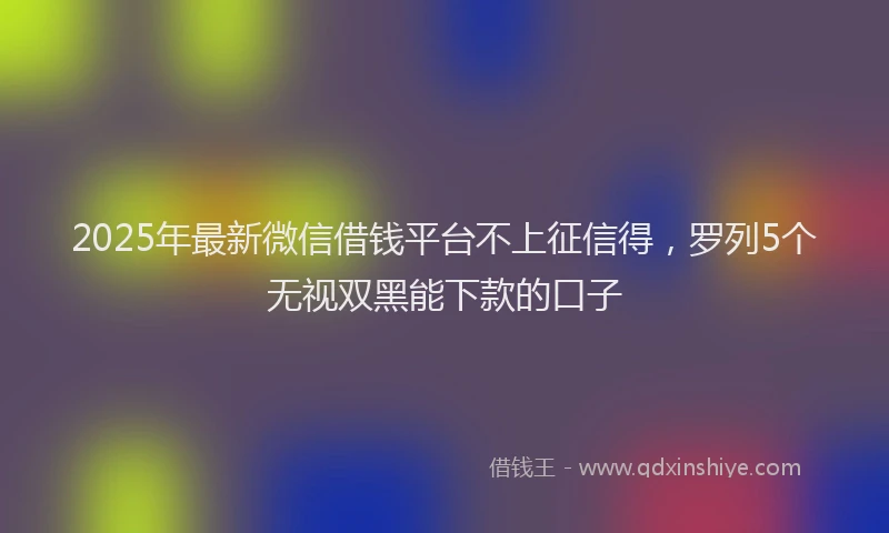 2025年最新微信借钱平台不上征信得，罗列5个无视双黑能下款的口子