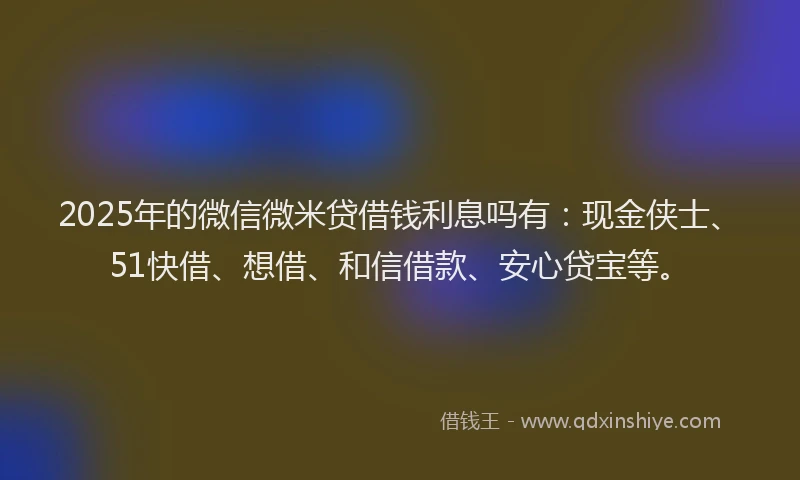 2025年的微信微米贷借钱利息吗有：现金侠士、51快借、想借、和信借款、安心贷宝等。